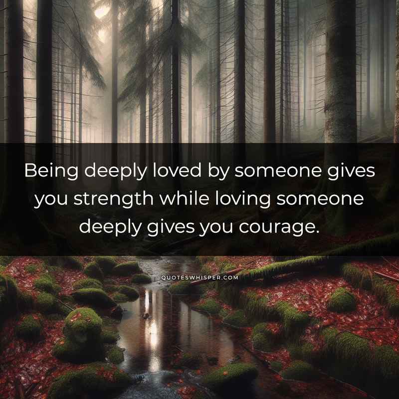 Being deeply loved by someone gives you strength while loving someone deeply gives you courage.