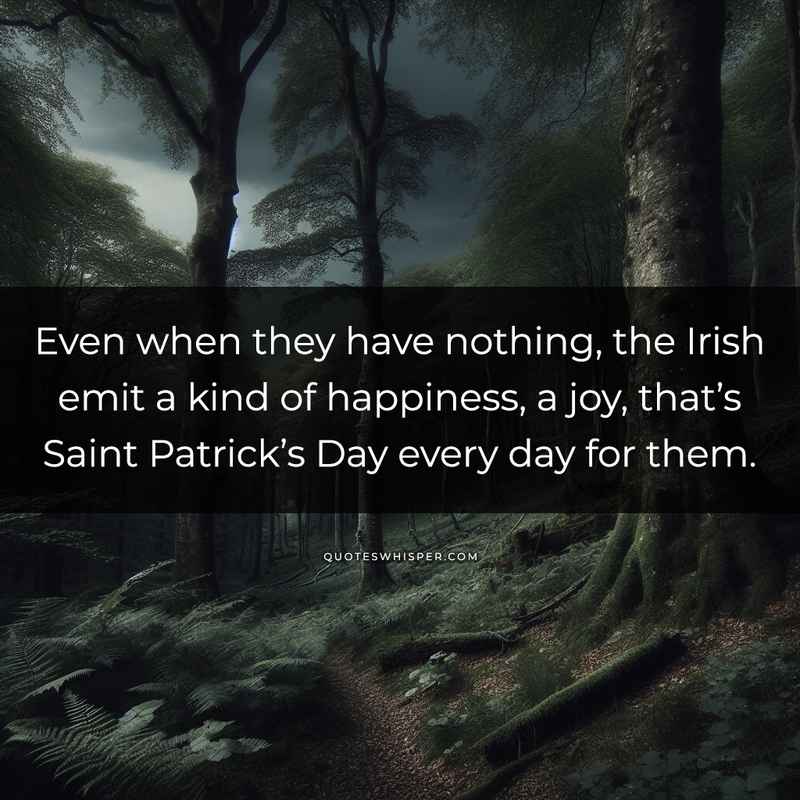 Even when they have nothing, the Irish emit a kind of happiness, a joy, that’s Saint Patrick’s Day every day for them.