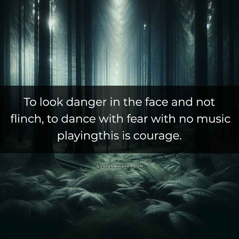 To look danger in the face and not flinch, to dance with fear with no music playingthis is courage.