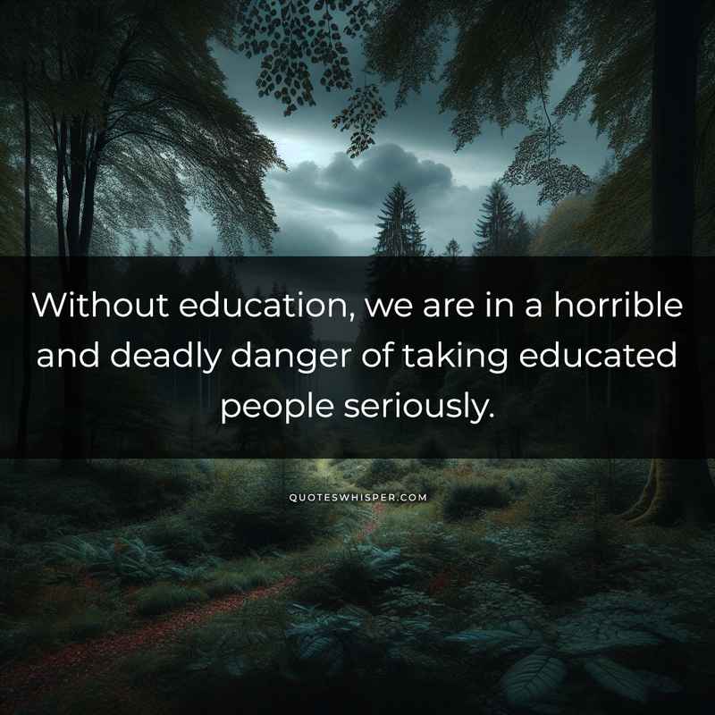 Without education, we are in a horrible and deadly danger of taking educated people seriously.