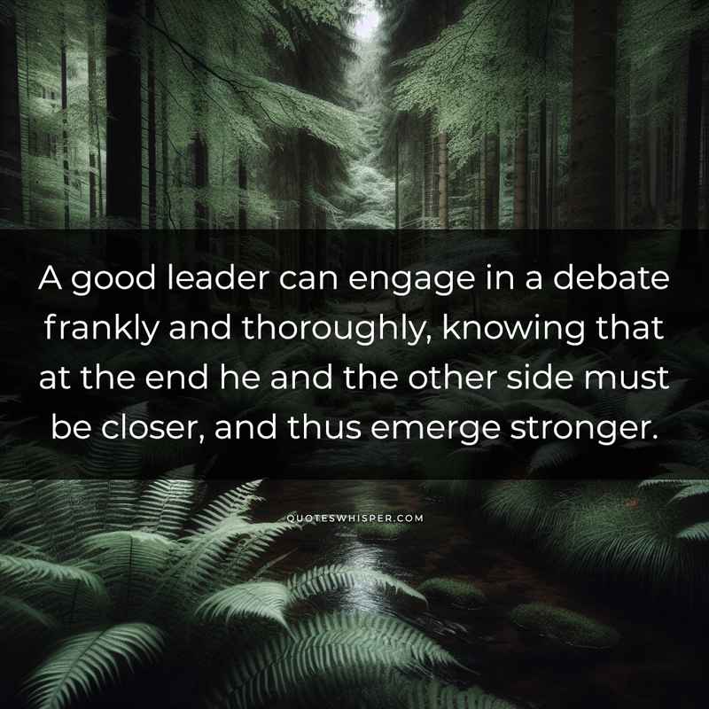 A good leader can engage in a debate frankly and thoroughly, knowing that at the end he and the other side must be closer, and thus emerge stronger.
