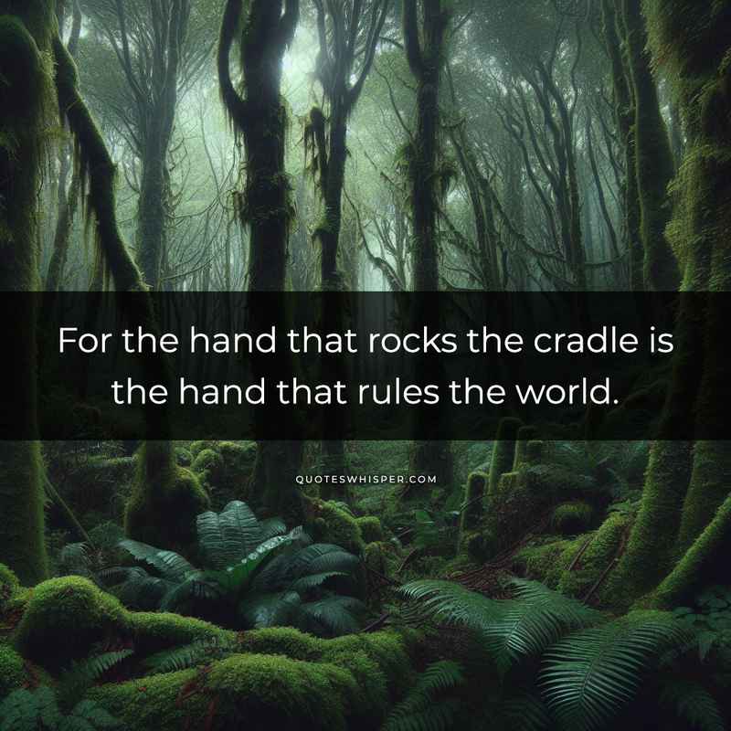 For the hand that rocks the cradle is the hand that rules the world.