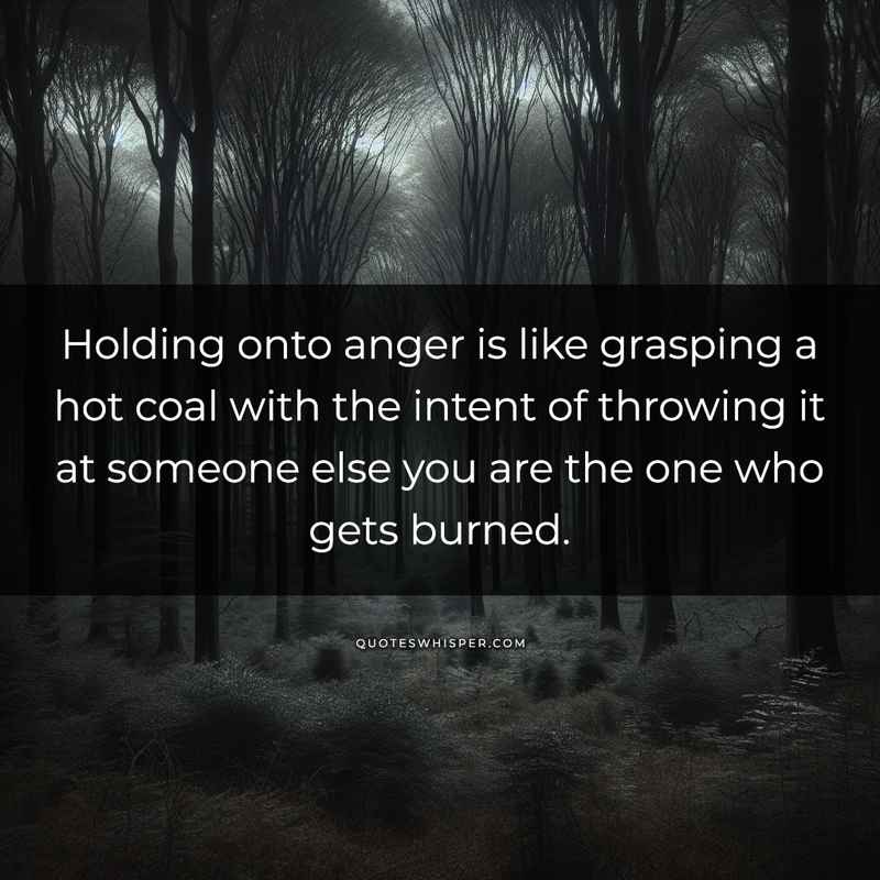 Holding onto anger is like grasping a hot coal with the intent of throwing it at someone else you are the one who gets burned.