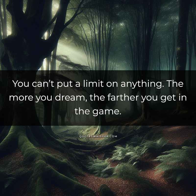 You can’t put a limit on anything. The more you dream, the farther you get in the game.