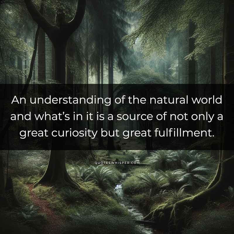 An understanding of the natural world and what’s in it is a source of not only a great curiosity but great fulfillment.
