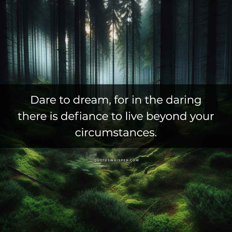 Dare to dream, for in the daring there is defiance to live beyond your circumstances.