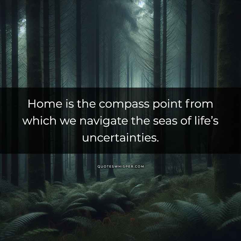 Home is the compass point from which we navigate the seas of life’s uncertainties.
