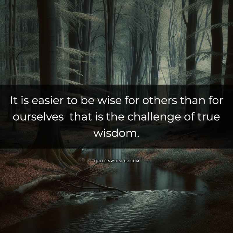 It is easier to be wise for others than for ourselves that is the challenge of true wisdom.