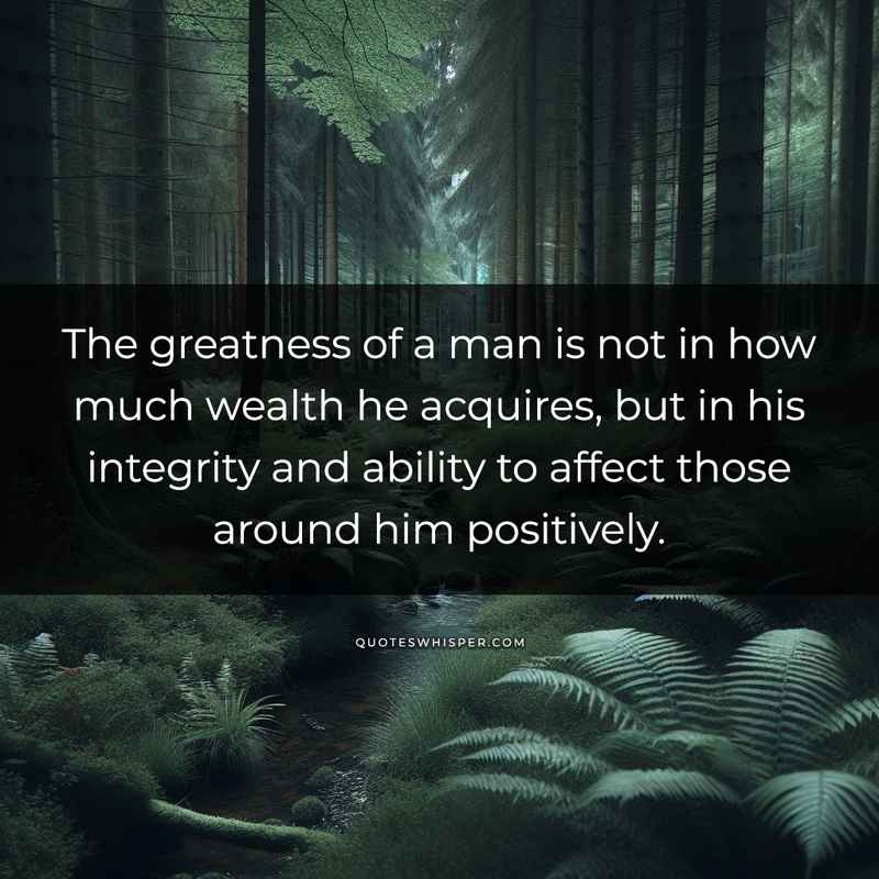 The greatness of a man is not in how much wealth he acquires, but in his integrity and ability to affect those around him positively.