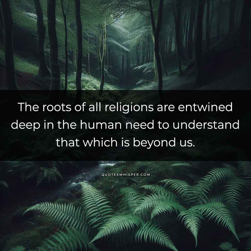 The roots of all religions are entwined deep in the human need to understand that which is beyond us.