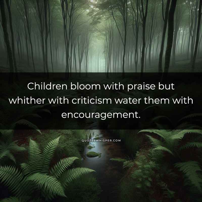 Children bloom with praise but whither with criticism water them with encouragement.