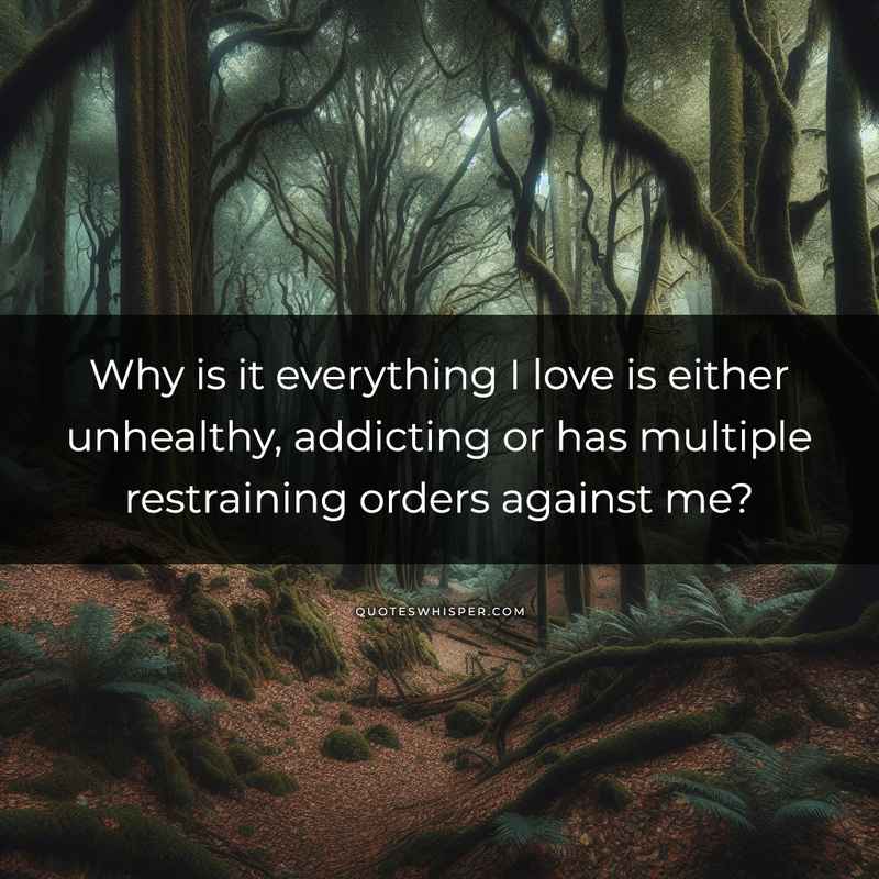 Why is it everything I love is either unhealthy, addicting or has multiple restraining orders against me?
