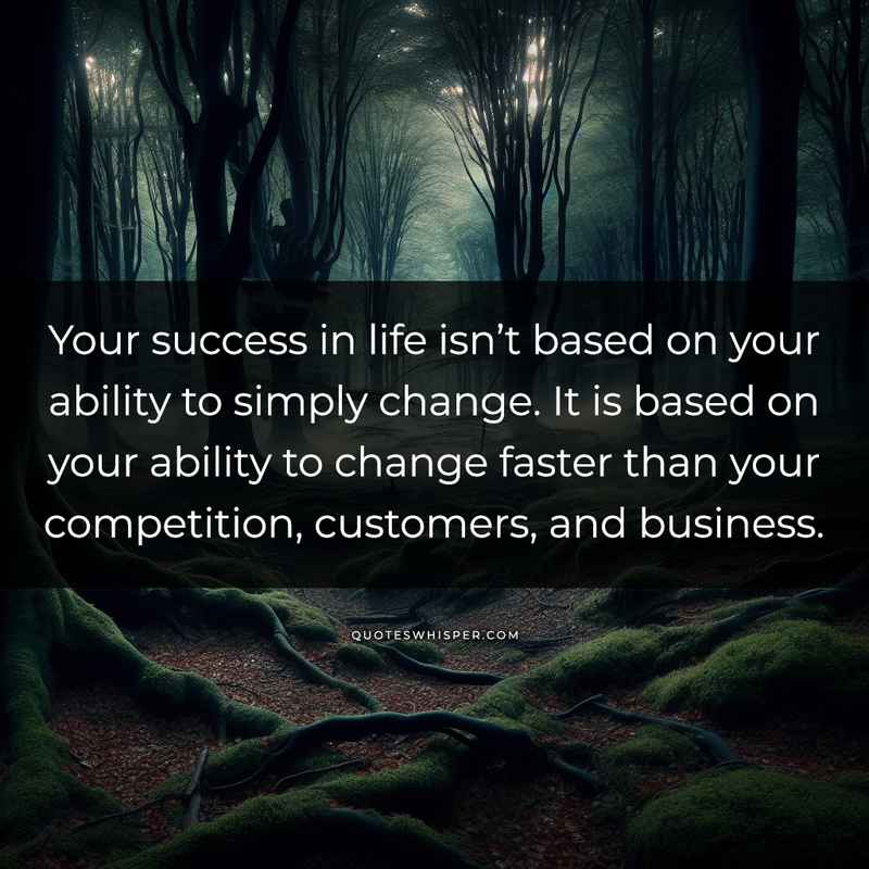 Your success in life isn’t based on your ability to simply change. It is based on your ability to change faster than your competition, customers, and business.