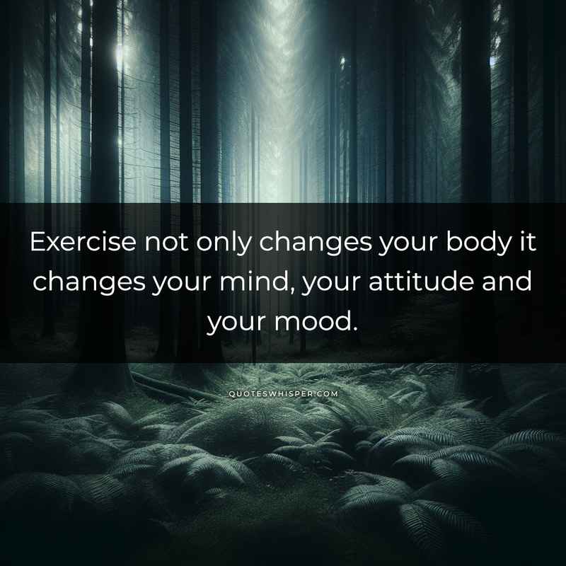Exercise not only changes your body it changes your mind, your attitude and your mood.
