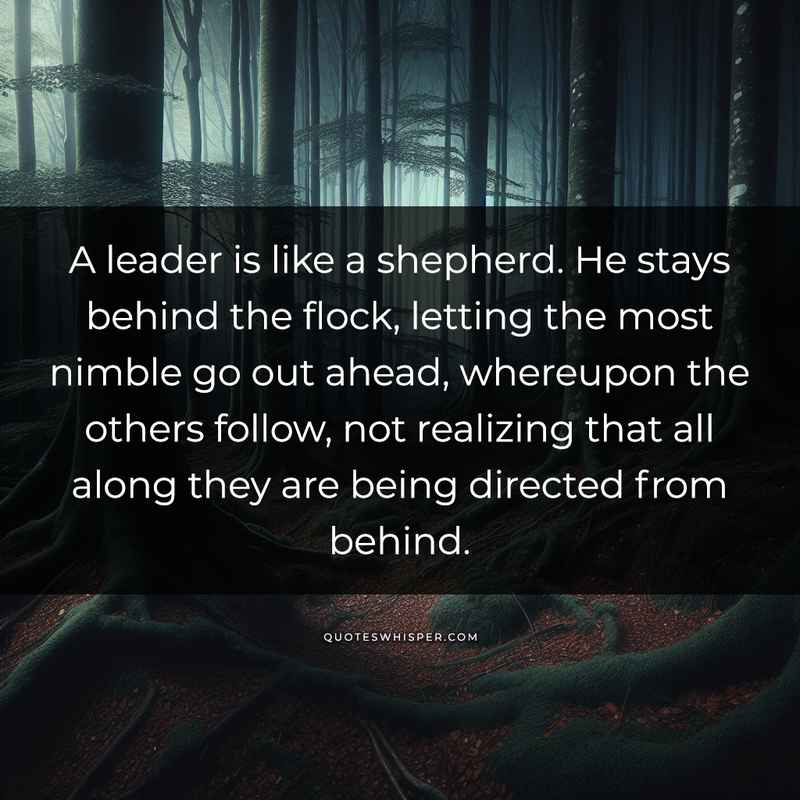 A leader is like a shepherd. He stays behind the flock, letting the most nimble go out ahead, whereupon the others follow, not realizing that all along they are being directed from behind.