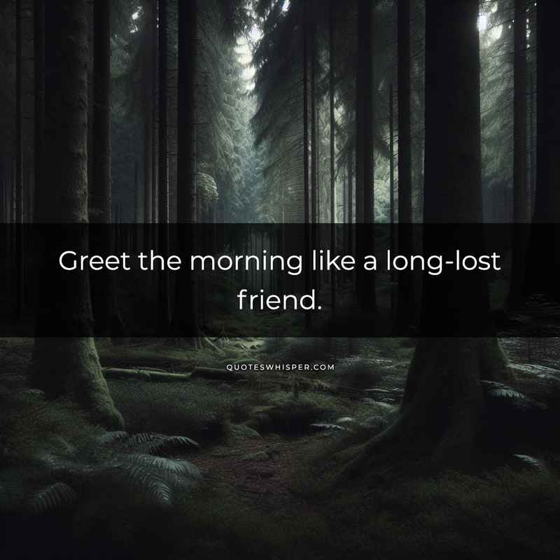 Greet the morning like a long-lost friend.