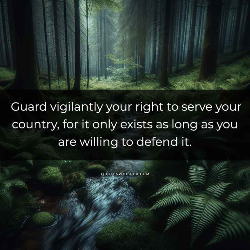 Guard vigilantly your right to serve your country, for it only exists as long as you are willing to defend it.