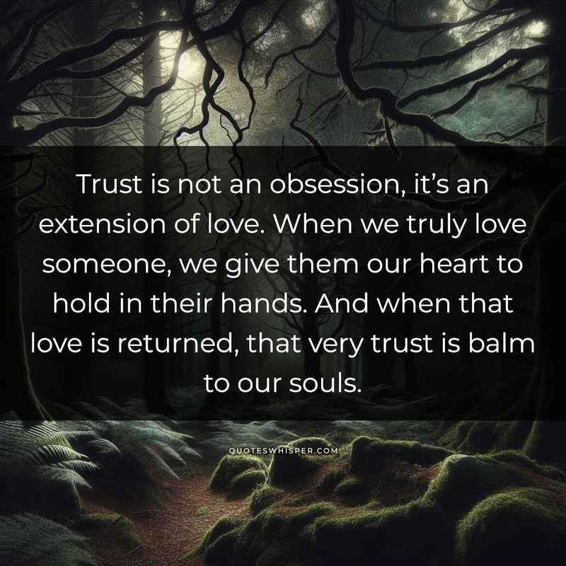 Trust is not an obsession, it’s an extension of love. When we truly love someone, we give them our heart to hold in their hands. And when that love is returned, that very trust is balm to our souls.