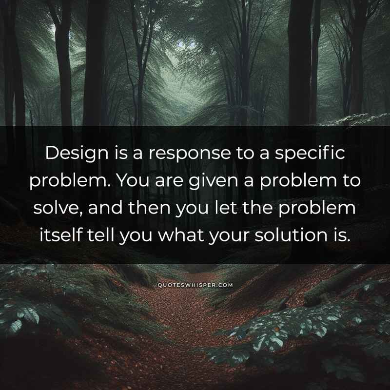 Design is a response to a specific problem. You are given a problem to solve, and then you let the problem itself tell you what your solution is.