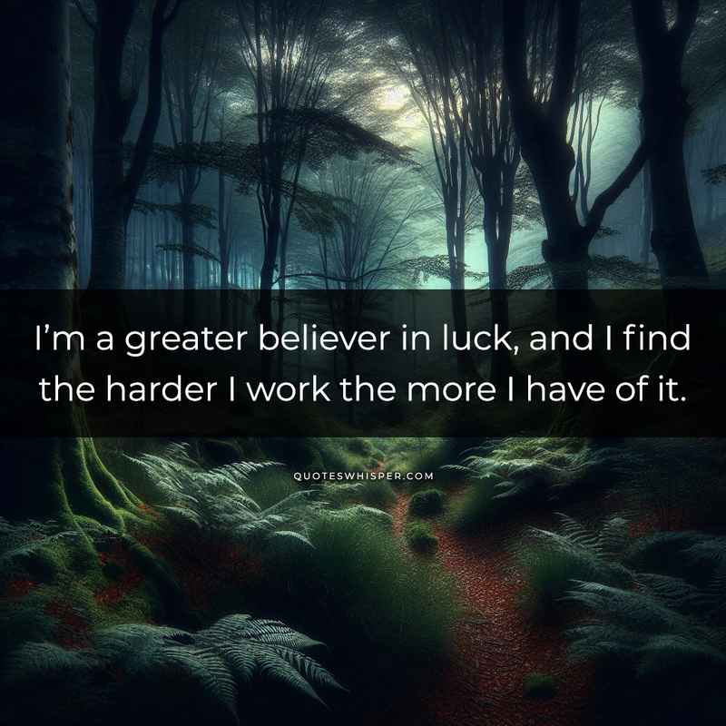 I’m a greater believer in luck, and I find the harder I work the more I have of it.