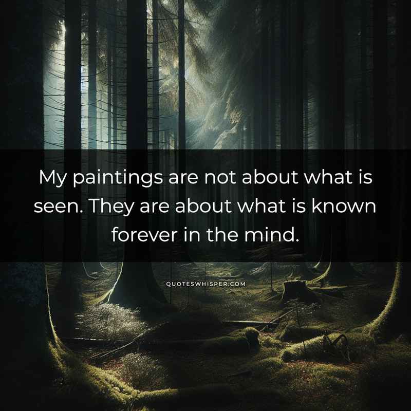 My paintings are not about what is seen. They are about what is known forever in the mind.