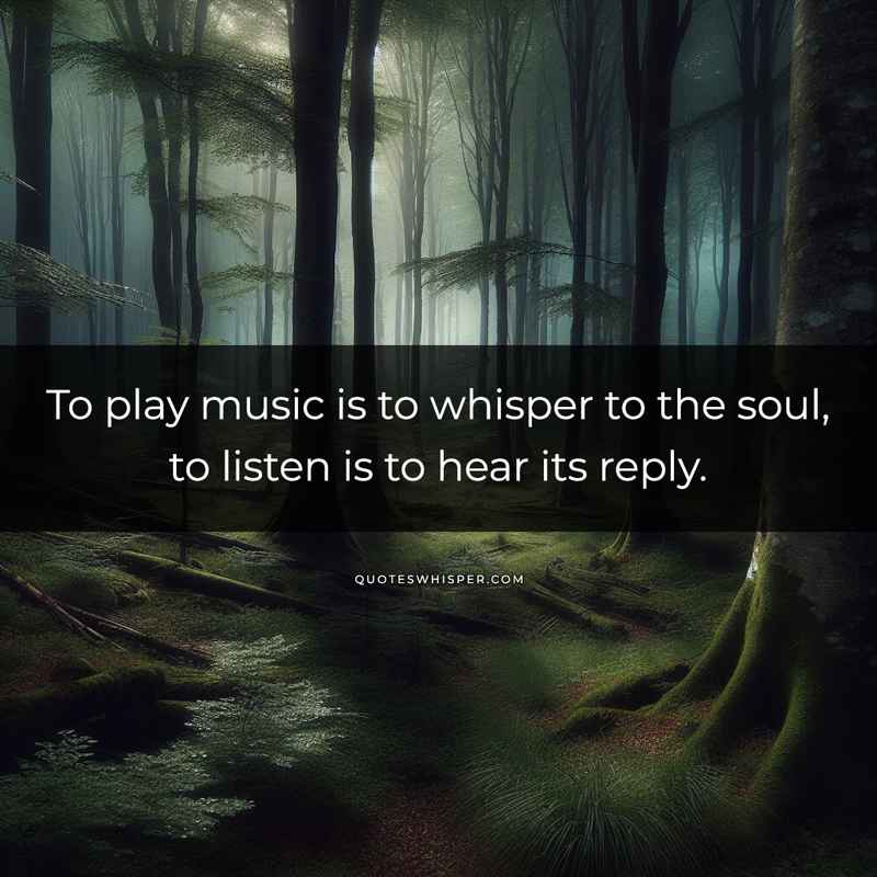 To play music is to whisper to the soul, to listen is to hear its reply.