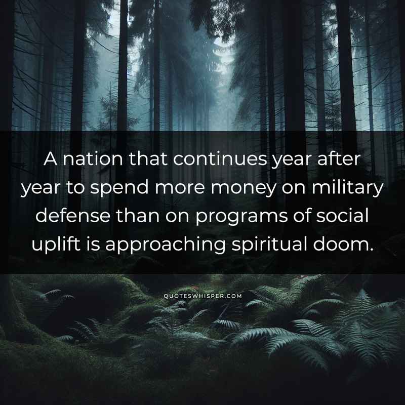 A nation that continues year after year to spend more money on military defense than on programs of social uplift is approaching spiritual doom.