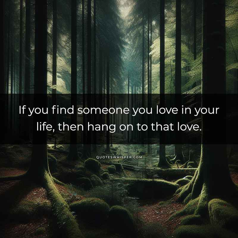 If you find someone you love in your life, then hang on to that love.