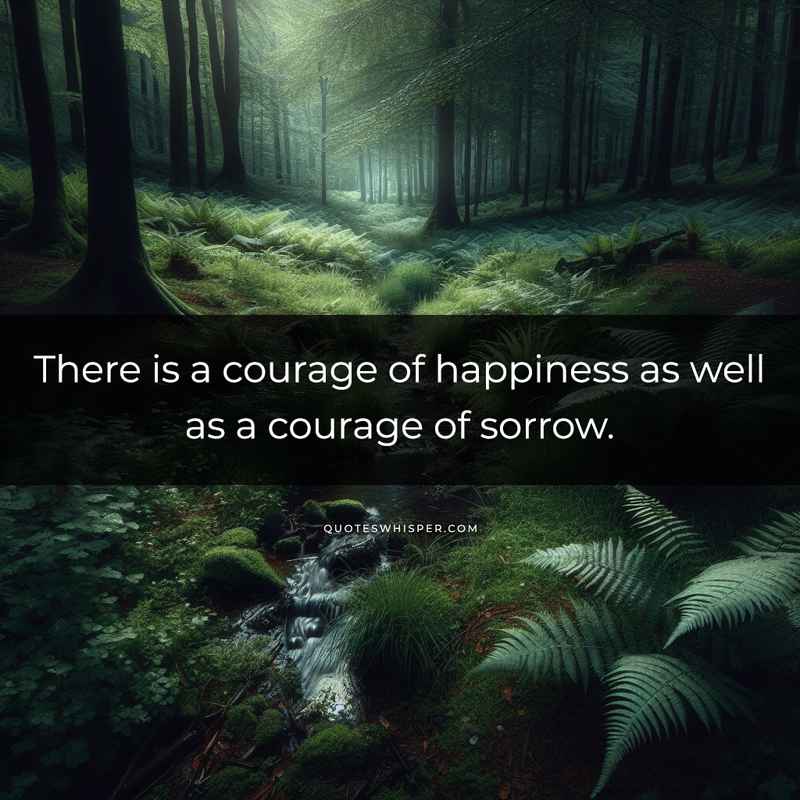 There is a courage of happiness as well as a courage of sorrow.