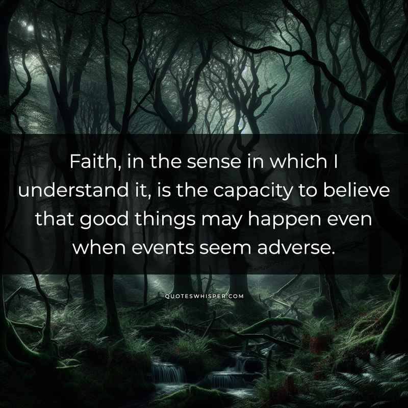 Faith, in the sense in which I understand it, is the capacity to believe that good things may happen even when events seem adverse.