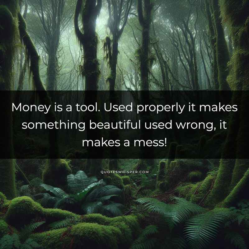 Money is a tool. Used properly it makes something beautiful used wrong, it makes a mess!