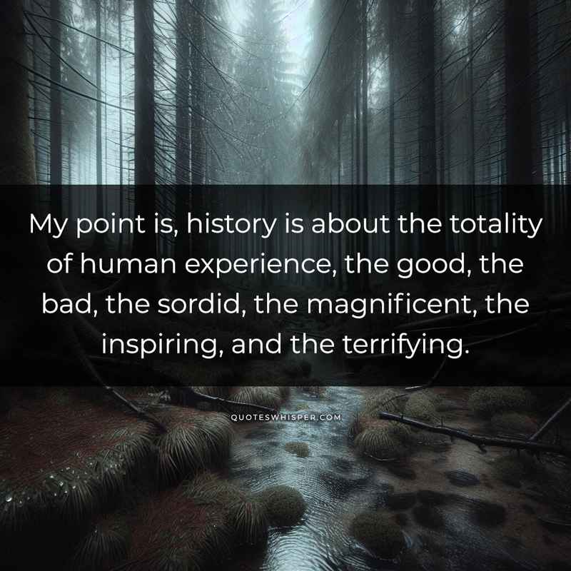 My point is, history is about the totality of human experience, the good, the bad, the sordid, the magnificent, the inspiring, and the terrifying.