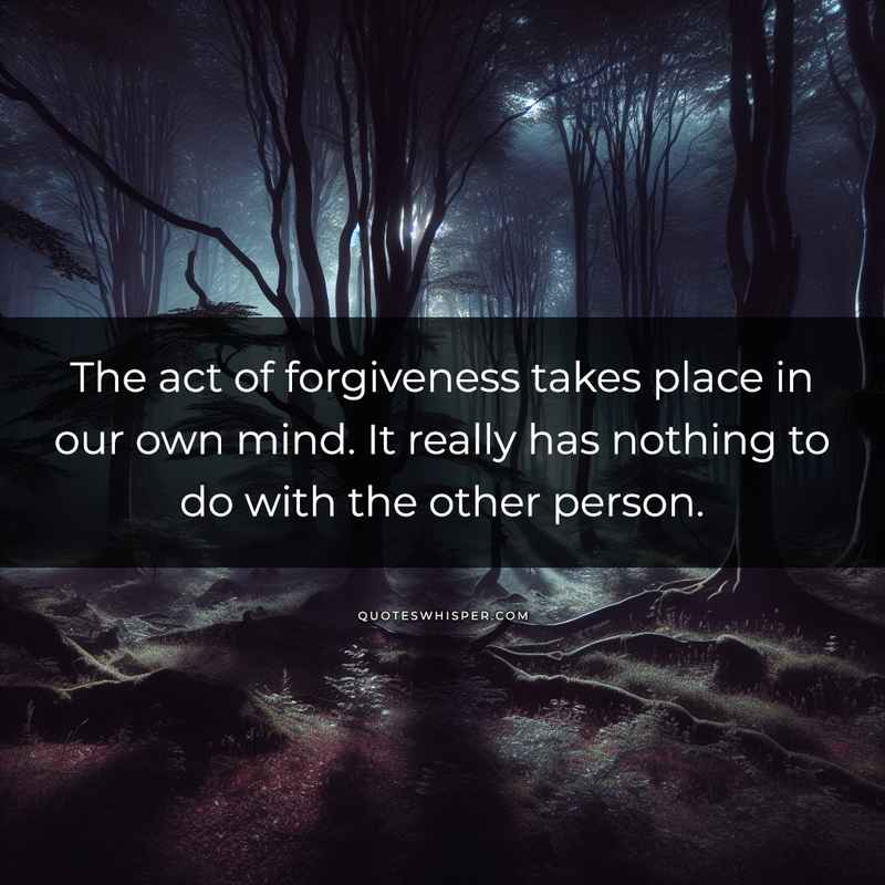 The act of forgiveness takes place in our own mind. It really has nothing to do with the other person.