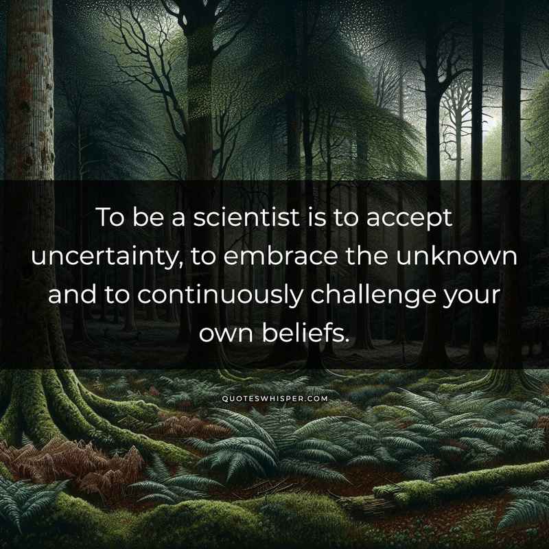 To be a scientist is to accept uncertainty, to embrace the unknown and to continuously challenge your own beliefs.