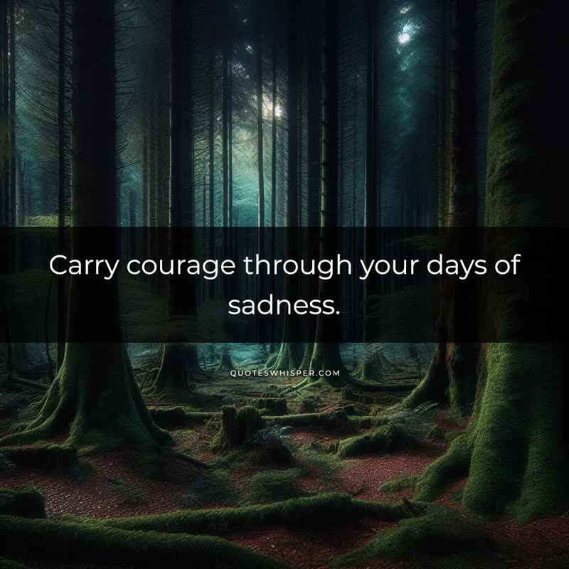Carry courage through your days of sadness.