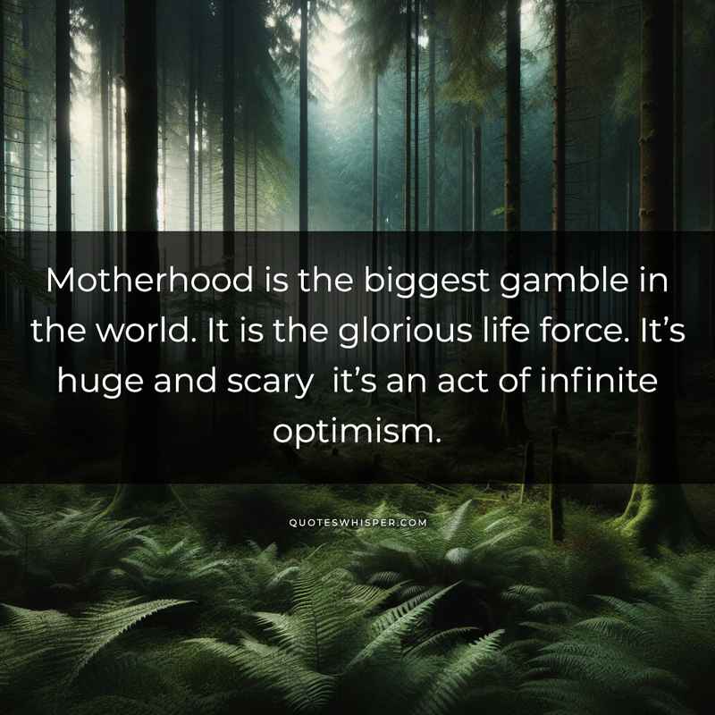 Motherhood is the biggest gamble in the world. It is the glorious life force. It’s huge and scary it’s an act of infinite optimism.