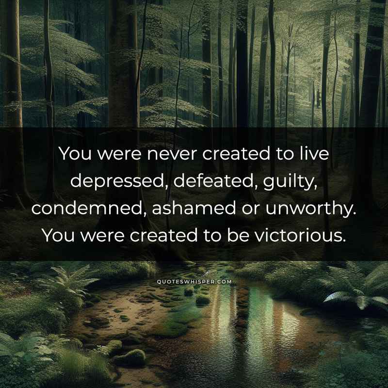 You were never created to live depressed, defeated, guilty, condemned, ashamed or unworthy. You were created to be victorious.