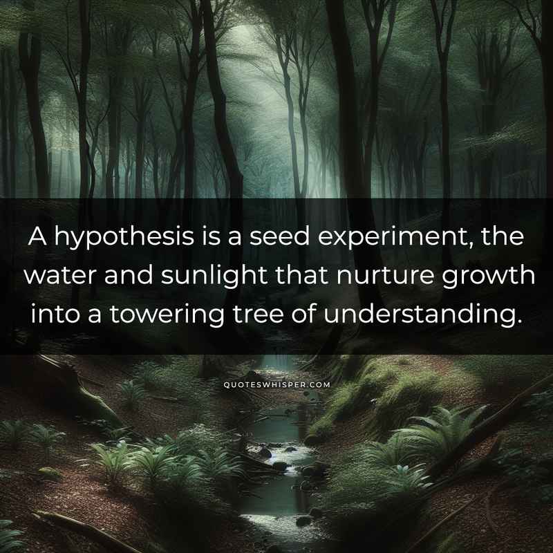 A hypothesis is a seed experiment, the water and sunlight that nurture growth into a towering tree of understanding.