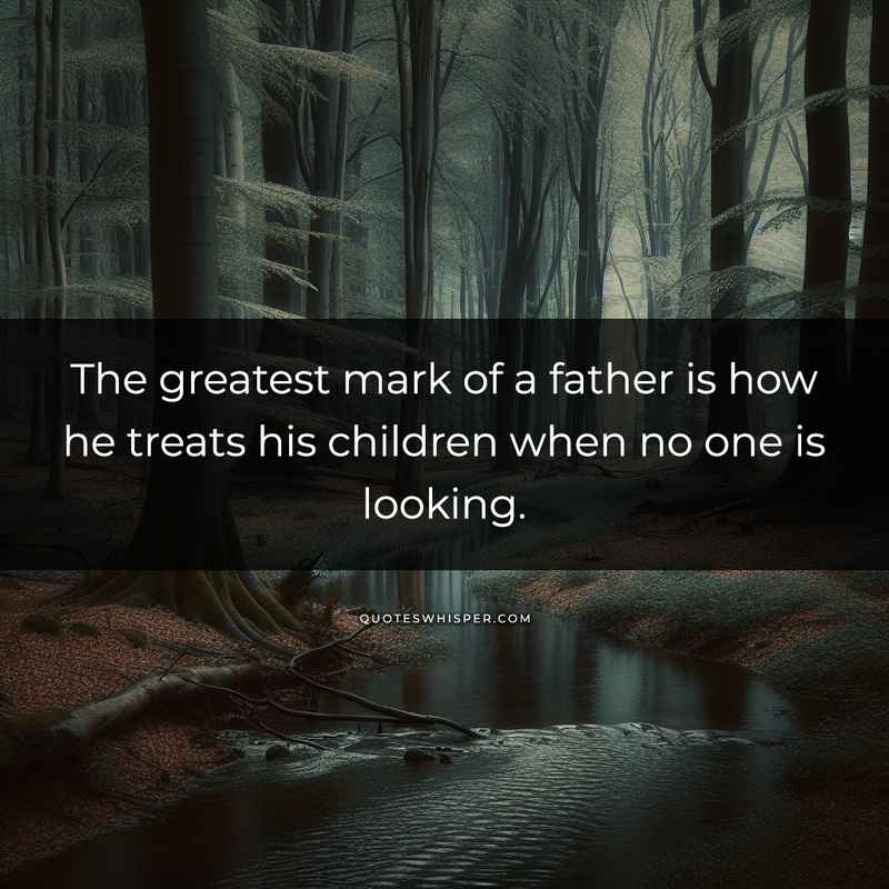 The greatest mark of a father is how he treats his children when no one is looking.
