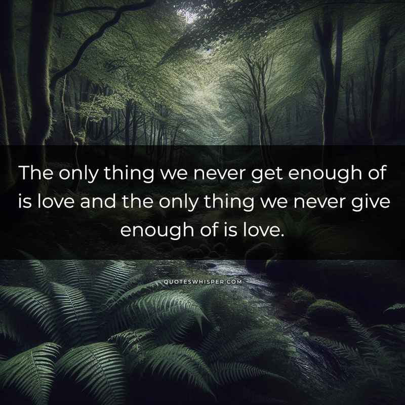 The only thing we never get enough of is love and the only thing we never give enough of is love.