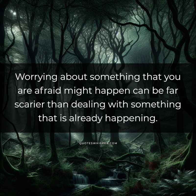 Worrying about something that you are afraid might happen can be far scarier than dealing with something that is already happening.