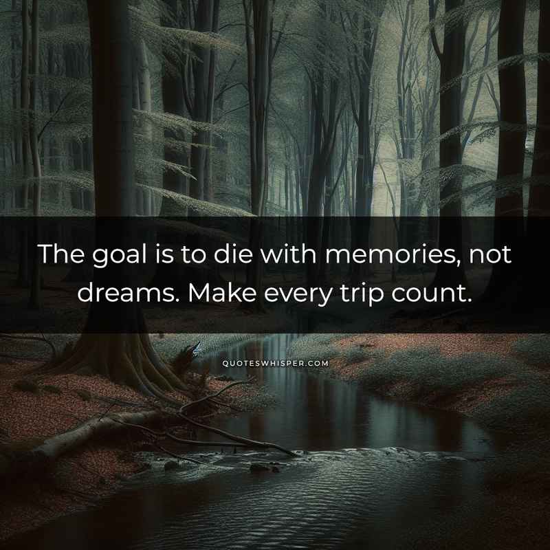 The goal is to die with memories, not dreams. Make every trip count.