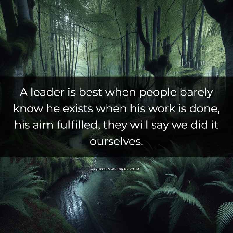 A leader is best when people barely know he exists when his work is done, his aim fulfilled, they will say we did it ourselves.