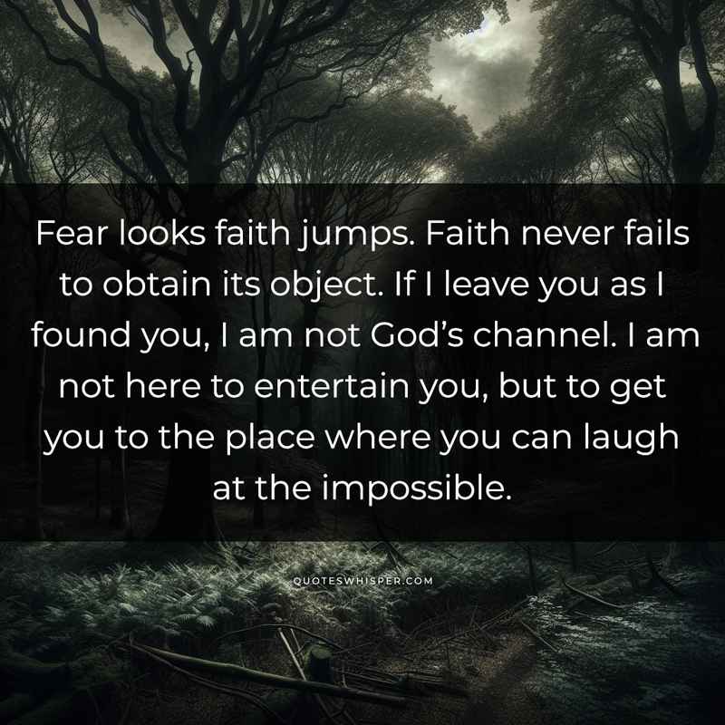Fear looks faith jumps. Faith never fails to obtain its object. If I leave you as I found you, I am not God’s channel. I am not here to entertain you, but to get you to the place where you can laugh at the impossible.