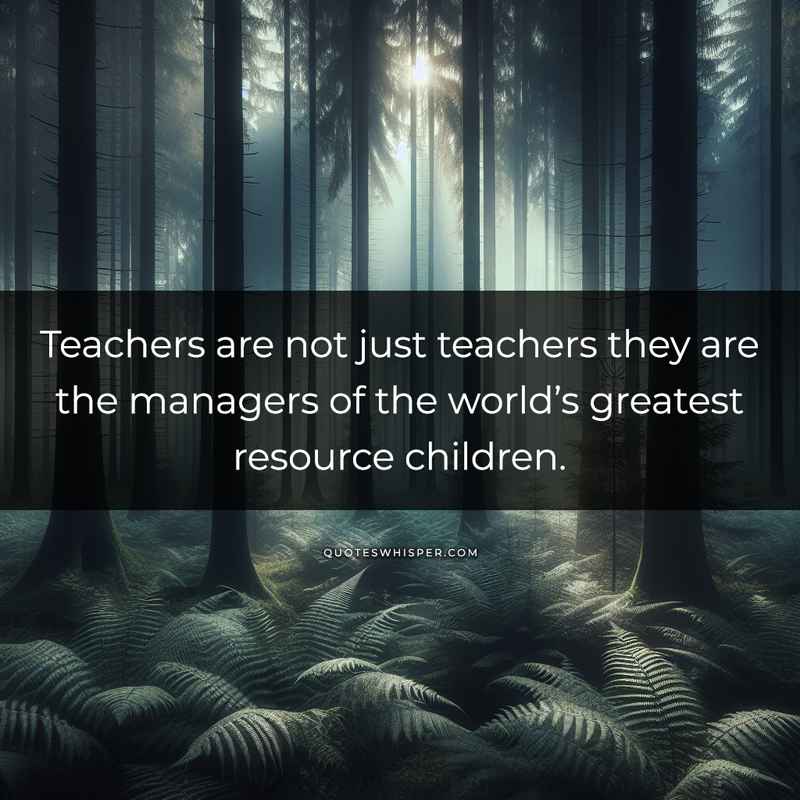 Teachers are not just teachers they are the managers of the world’s greatest resource children.