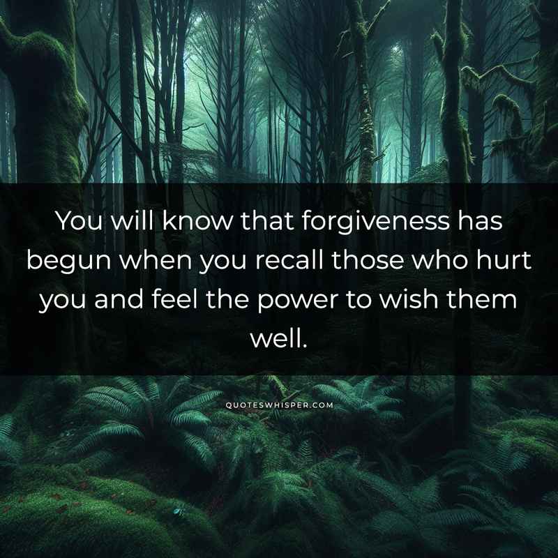 You will know that forgiveness has begun when you recall those who hurt you and feel the power to wish them well.