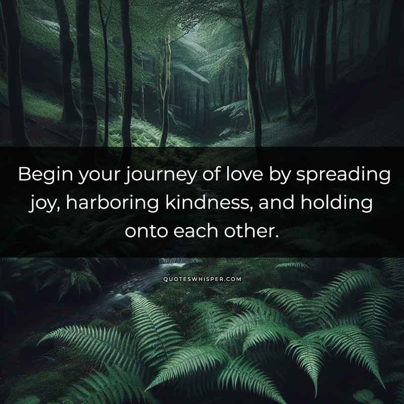 Begin your journey of love by spreading joy, harboring kindness, and holding onto each other.