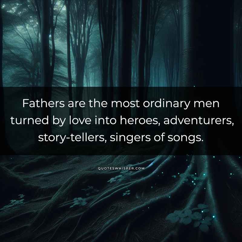 Fathers are the most ordinary men turned by love into heroes, adventurers, story-tellers, singers of songs.