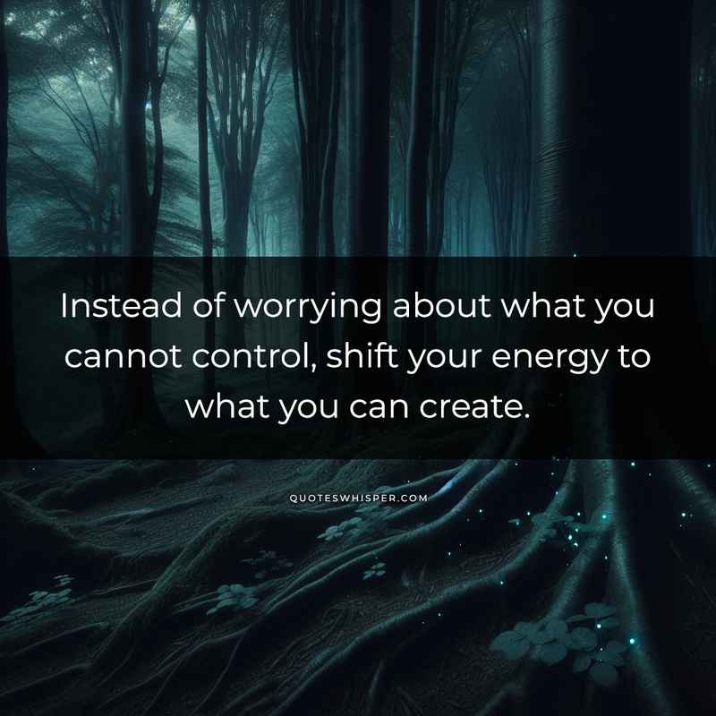 Instead of worrying about what you cannot control, shift your energy to what you can create.