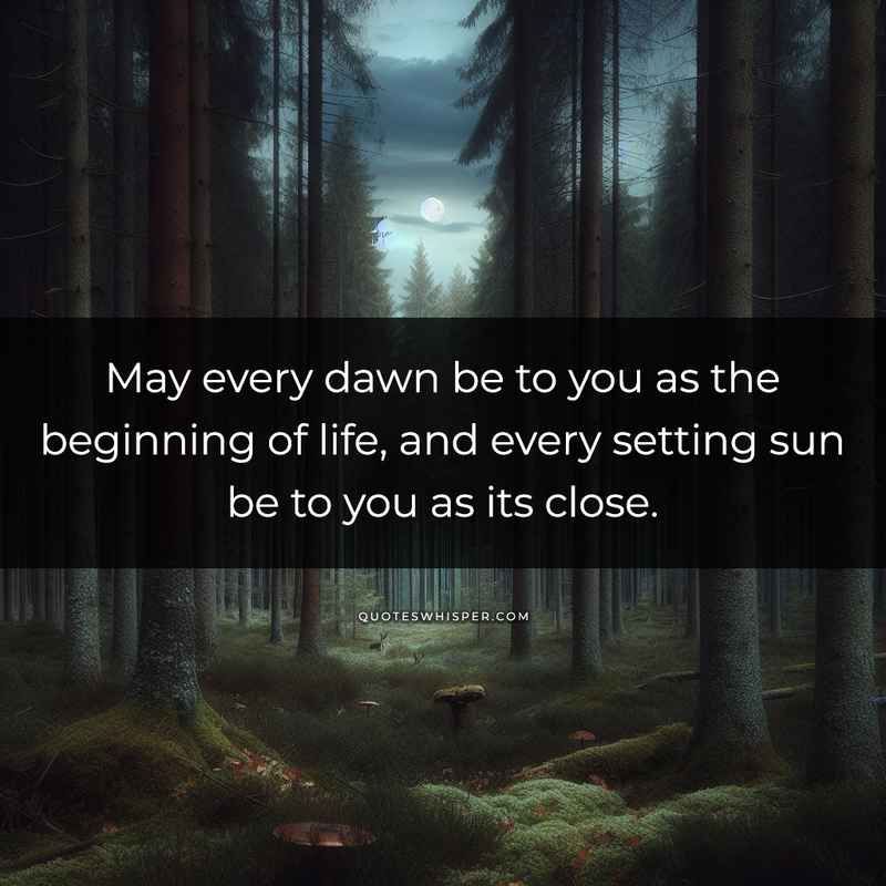 May every dawn be to you as the beginning of life, and every setting sun be to you as its close.
